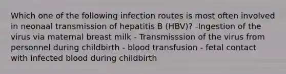 Which one of the following infection routes is most often involved in neonaal transmission of hepatitis B (HBV)? -Ingestion of the virus via maternal breast milk - Transmisssion of the virus from personnel during childbirth - blood transfusion - fetal contact with infected blood during childbirth