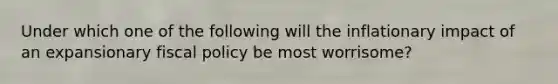 Under which one of the following will the inflationary impact of an expansionary fiscal policy be most worrisome?