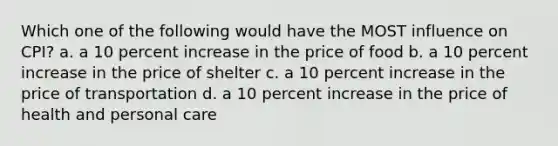 Which one of the following would have the MOST influence on CPI? a. a 10 percent increase in the price of food b. a 10 percent increase in the price of shelter c. a 10 percent increase in the price of transportation d. a 10 percent increase in the price of health and personal care