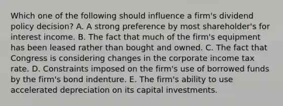 Which one of the following should influence a firm's dividend policy decision? A. A strong preference by most shareholder's for interest income. B. The fact that much of the firm's equipment has been leased rather than bought and owned. C. The fact that Congress is considering changes in the corporate income tax rate. D. Constraints imposed on the firm's use of borrowed funds by the firm's bond indenture. E. The firm's ability to use accelerated depreciation on its capital investments.