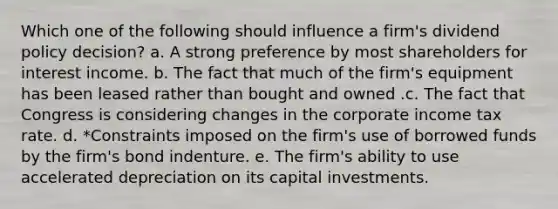 Which one of the following should influence a firm's dividend policy decision? a. A strong preference by most shareholders for interest income. b. The fact that much of the firm's equipment has been leased rather than bought and owned .c. The fact that Congress is considering changes in the corporate income tax rate. d. *Constraints imposed on the firm's use of borrowed funds by the firm's bond indenture. e. The firm's ability to use accelerated depreciation on its capital investments.