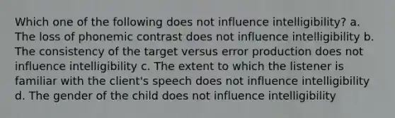 Which one of the following does not influence intelligibility? a. The loss of phonemic contrast does not influence intelligibility b. The consistency of the target versus error production does not influence intelligibility c. The extent to which the listener is familiar with the client's speech does not influence intelligibility d. The gender of the child does not influence intelligibility