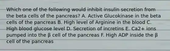 Which one of the following would inhibit insulin secretion from the beta cells of the pancreas? A. Active Glucokinase in the beta cells of the pancreas B. High level of Arginine in the blood C. High blood glucose level D. Secretion of incretins E. Ca2+ ions pumped into the β cell of the pancreas F. High ADP inside the β cell of the pancreas