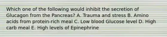 Which one of the following would inhibit the secretion of Glucagon from the Pancreas? A. Trauma and stress B. Amino acids from protein-rich meal C. Low blood Glucose level D. High carb meal E. High levels of Epinephrine