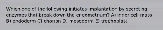 Which one of the following initiates implantation by secreting enzymes that break down the endometrium? A) inner cell mass B) endoderm C) chorion D) mesoderm E) trophoblast