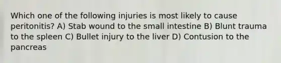 Which one of the following injuries is most likely to cause peritonitis? A) Stab wound to the small intestine B) Blunt trauma to the spleen C) Bullet injury to the liver D) Contusion to the pancreas