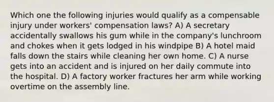 Which one the following injuries would qualify as a compensable injury under workers' compensation laws? A) A secretary accidentally swallows his gum while in the company's lunchroom and chokes when it gets lodged in his windpipe B) A hotel maid falls down the stairs while cleaning her own home. C) A nurse gets into an accident and is injured on her daily commute into the hospital. D) A factory worker fractures her arm while working overtime on the assembly line.