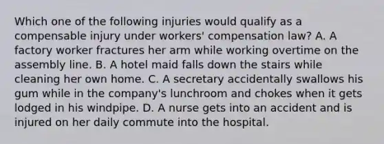 Which one of the following injuries would qualify as a compensable injury under workers' compensation law? A. A factory worker fractures her arm while working overtime on the assembly line. B. A hotel maid falls down the stairs while cleaning her own home. C. A secretary accidentally swallows his gum while in the company's lunchroom and chokes when it gets lodged in his windpipe. D. A nurse gets into an accident and is injured on her daily commute into the hospital.