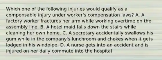 Which one of the following injuries would qualify as a compensable injury under worker's compensation laws? A. A factory worker fractures her arm while working overtime on the assembly line. B. A hotel maid falls down the stairs while cleaning her own home. C. A secretary accidentally swallows his gum while in the company's lunchroom and chokes when it gets lodged in his windpipe, D. A nurse gets into an accident and is injured on her daily commute into the hospital