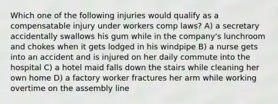 Which one of the following injuries would qualify as a compensatable injury under workers comp laws? A) a secretary accidentally swallows his gum while in the company's lunchroom and chokes when it gets lodged in his windpipe B) a nurse gets into an accident and is injured on her daily commute into the hospital C) a hotel maid falls down the stairs while cleaning her own home D) a factory worker fractures her arm while working overtime on the assembly line