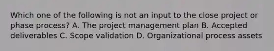 Which one of the following is not an input to the close project or phase process? A. The project management plan B. Accepted deliverables C. Scope validation D. Organizational process assets