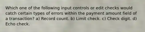 Which one of the following input controls or edit checks would catch certain types of errors within the payment amount field of a transaction? a) Record count. b) Limit check. c) Check digit. d) Echo check.