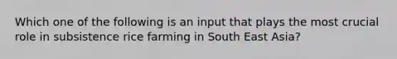 Which one of the following is an input that plays the most crucial role in subsistence rice farming in South East Asia?