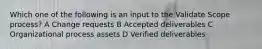 Which one of the following is an input to the Validate Scope process? A Change requests B Accepted deliverables C Organizational process assets D Verified deliverables