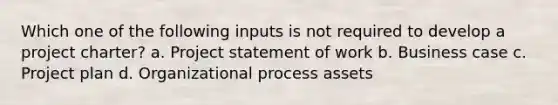 Which one of the following inputs is not required to develop a project charter? a. Project statement of work b. Business case c. Project plan d. Organizational process assets