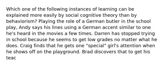 Which one of the following instances of learning can be explained more easily by social <a href='https://www.questionai.com/knowledge/koBaCbJhzp-cognitive-theory' class='anchor-knowledge'>cognitive theory</a> than by behaviorism? Playing the role of a German butler in the school play, Andy says his lines using a German accent similar to one he's heard in the movies a few times. Darren has stopped trying in school because he seems to get low grades no matter what he does. Craig finds that he gets one "special" girl's attention when he shows off on the playground. Brad discovers that to get his teac