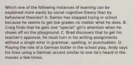 Which one of the following instances of learning can be explained more easily by social cognitive theory than by behavioral​ theories? A. Darren has stopped trying in school because he seems to get low grades no matter what he does. B. Craig finds that he gets one​ "special" girl's attention when he shows off on the playground. C. Brad discovers that to get his​ teacher's approval, he must turn in his writing assignments without a single error in​ grammar, spelling, or punctuation. D. Playing the role of a German butler in the school​ play, Andy says his lines using a German accent similar to one​ he's heard in the movies a few times.