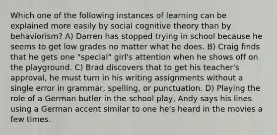 Which one of the following instances of learning can be explained more easily by social cognitive theory than by behaviorism? A) Darren has stopped trying in school because he seems to get low grades no matter what he does. B) Craig finds that he gets one "special" girl's attention when he shows off on the playground. C) Brad discovers that to get his teacher's approval, he must turn in his writing assignments without a single error in grammar, spelling, or punctuation. D) Playing the role of a German butler in the school play, Andy says his lines using a German accent similar to one he's heard in the movies a few times.