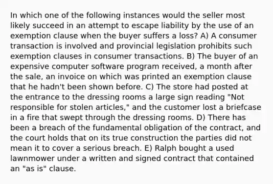 In which one of the following instances would the seller most likely succeed in an attempt to escape liability by the use of an exemption clause when the buyer suffers a loss? A) A consumer transaction is involved and provincial legislation prohibits such exemption clauses in consumer transactions. B) The buyer of an expensive computer software program received, a month after the sale, an invoice on which was printed an exemption clause that he hadn't been shown before. C) The store had posted at the entrance to the dressing rooms a large sign reading "Not responsible for stolen articles," and the customer lost a briefcase in a fire that swept through the dressing rooms. D) There has been a breach of the fundamental obligation of the contract, and the court holds that on its true construction the parties did not mean it to cover a serious breach. E) Ralph bought a used lawnmower under a written and signed contract that contained an "as is" clause.