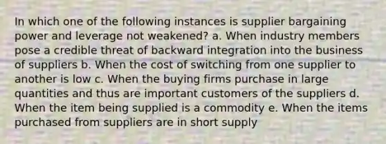 In which one of the following instances is supplier bargaining power and leverage not weakened? a. When industry members pose a credible threat of backward integration into the business of suppliers b. When the cost of switching from one supplier to another is low c. When the buying firms purchase in large quantities and thus are important customers of the suppliers d. When the item being supplied is a commodity e. When the items purchased from suppliers are in short supply