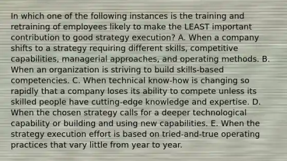 In which one of the following instances is the training and retraining of employees likely to make the LEAST important contribution to good strategy execution? A. When a company shifts to a strategy requiring different skills, competitive capabilities, managerial approaches, and operating methods. B. When an organization is striving to build skills-based competencies. C. When technical know-how is changing so rapidly that a company loses its ability to compete unless its skilled people have cutting-edge knowledge and expertise. D. When the chosen strategy calls for a deeper technological capability or building and using new capabilities. E. When the strategy execution effort is based on tried-and-true operating practices that vary little from year to year.