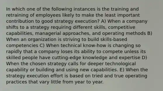 In which one of the following instances is the training and retraining of employees likely to make the least important contribution to good strategy execution? A) When a company shifts to a strategy requiring different skills, competitive capabilities, managerial approaches, and operating methods B) When an organization is striving to build skills-based competencies C) When technical know-how is changing so rapidly that a company loses its ability to compete unless its skilled people have cutting-edge knowledge and expertise D) When the chosen strategy calls for deeper technological capability or building and using new capabilities. E) When the strategy execution effort is based on tried and true operating practices that vary little from year to year.