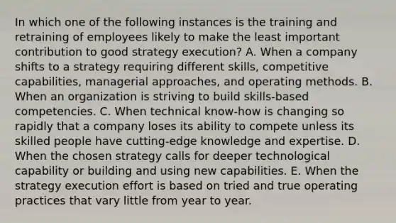 In which one of the following instances is the training and retraining of employees likely to make the least important contribution to good strategy execution? A. When a company shifts to a strategy requiring different skills, competitive capabilities, managerial approaches, and operating methods. B. When an organization is striving to build skills-based competencies. C. When technical know-how is changing so rapidly that a company loses its ability to compete unless its skilled people have cutting-edge knowledge and expertise. D. When the chosen strategy calls for deeper technological capability or building and using new capabilities. E. When the strategy execution effort is based on tried and true operating practices that vary little from year to year.