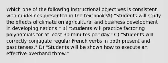 Which one of the following instructional objectives is consistent with guidelines presented in the textbook?A) "Students will study the effects of climate on agricultural and business development in developing nations." B) "Students will practice factoring polynomials for at least 30 minutes per day." C) "Students will correctly conjugate regular French verbs in both present and past tenses." D) "Students will be shown how to execute an effective overhand throw."