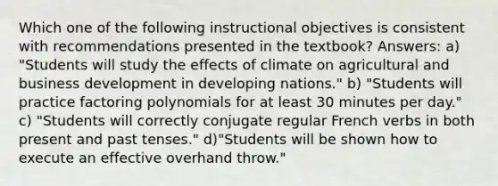 Which one of the following instructional objectives is consistent with recommendations presented in the textbook? Answers: a) "Students will study the effects of climate on agricultural and business development in developing nations." b) "Students will practice factoring polynomials for at least 30 minutes per day." c) "Students will correctly conjugate regular French verbs in both present and past tenses." d)"Students will be shown how to execute an effective overhand throw."