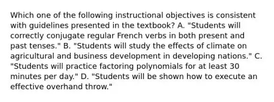 Which one of the following instructional objectives is consistent with guidelines presented in the textbook? A. "Students will correctly conjugate regular French verbs in both present and past tenses." B. "Students will study the effects of climate on agricultural and business development in developing nations." C. "Students will practice factoring polynomials for at least 30 minutes per day." D. "Students will be shown how to execute an effective overhand throw."