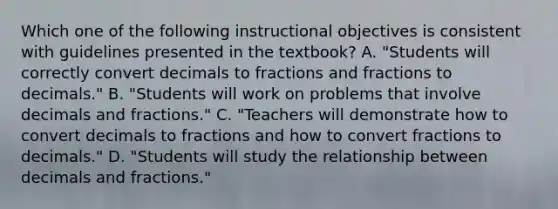 Which one of the following instructional objectives is consistent with guidelines presented in the textbook? A. "Students will correctly convert decimals to fractions and fractions to decimals." B. "Students will work on problems that involve decimals and fractions." C. "Teachers will demonstrate how to convert decimals to fractions and how to convert fractions to decimals." D. "Students will study the relationship between decimals and fractions."