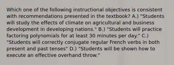 Which one of the following instructional objectives is consistent with recommendations presented in the textbook? A.) "Students will study the effects of climate on agricultural and business development in developing nations." B.) "Students will practice factoring polynomials for at least 30 minutes per day." C.) "Students will correctly conjugate regular French verbs in both present and past tenses" D.) "Students will be shown how to execute an effective overhand throw."