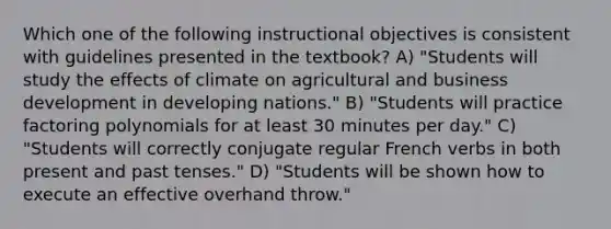 Which one of the following instructional objectives is consistent with guidelines presented in the textbook? A) "Students will study the effects of climate on agricultural and business development in developing nations." B) "Students will practice factoring polynomials for at least 30 minutes per day." C) "Students will correctly conjugate regular French verbs in both present and past tenses." D) "Students will be shown how to execute an effective overhand throw."