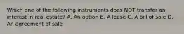 Which one of the following instruments does NOT transfer an interest in real estate? A. An option B. A lease C. A bill of sale D. An agreement of sale