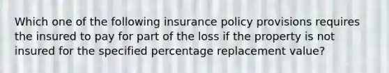 Which one of the following insurance policy provisions requires the insured to pay for part of the loss if the property is not insured for the specified percentage replacement value?