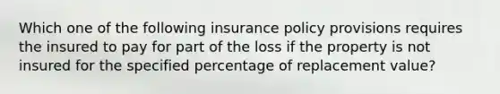 Which one of the following insurance policy provisions requires the insured to pay for part of the loss if the property is not insured for the specified percentage of replacement value?