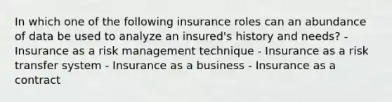 In which one of the following insurance roles can an abundance of data be used to analyze an insured's history and needs? - Insurance as a risk management technique - Insurance as a risk transfer system - Insurance as a business - Insurance as a contract