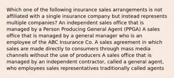 Which one of the following insurance sales arrangements is not affiliated with a single insurance company but instead represents multiple companies? An independent sales office that is managed by a Person Producing General Agent (PPGA) A sales office that is managed by a general manager who is an employee of the ABC Insurance Co. A sales agreement in which sales are made directly to consumers through mass media channels without the use of producers A sales office that is managed by an independent contractor, called a general agent, who employees sales representatives traditionally called agents