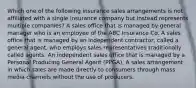 Which one of the following insurance sales arrangements is not affiliated with a single insurance company but instead represents multiple companies? A sales office that is managed by general manager who is an employee of the ABC Insurance Co. A sales office that is managed by an independent contractor, called a general agent, who employs sales representatives traditionally called agents. An independent sales office that is managed by a Personal Producing General Agent (PPGA). A sales arrangement in which sales are made directly to consumers through mass media channels without the use of producers.