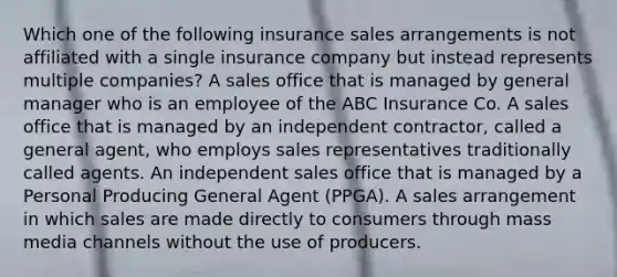 Which one of the following insurance sales arrangements is not affiliated with a single insurance company but instead represents multiple companies? A sales office that is managed by general manager who is an employee of the ABC Insurance Co. A sales office that is managed by an independent contractor, called a general agent, who employs sales representatives traditionally called agents. An independent sales office that is managed by a Personal Producing General Agent (PPGA). A sales arrangement in which sales are made directly to consumers through mass media channels without the use of producers.