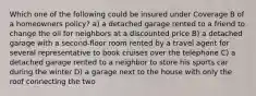 Which one of the following could be insured under Coverage B of a homeowners policy? a) a detached garage rented to a friend to change the oil for neighbors at a discounted price B) a detached garage with a second-floor room rented by a travel agent for several representative to book cruises over the telephone C) a detached garage rented to a neighbor to store his sports car during the winter D) a garage next to the house with only the roof connecting the two