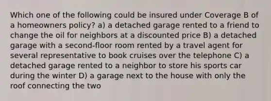 Which one of the following could be insured under Coverage B of a homeowners policy? a) a detached garage rented to a friend to change the oil for neighbors at a discounted price B) a detached garage with a second-floor room rented by a travel agent for several representative to book cruises over the telephone C) a detached garage rented to a neighbor to store his sports car during the winter D) a garage next to the house with only the roof connecting the two