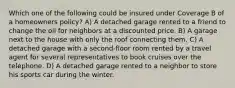 Which one of the following could be insured under Coverage B of a homeowners policy? A) A detached garage rented to a friend to change the oil for neighbors at a discounted price. B) A garage next to the house with only the roof connecting them. C) A detached garage with a second-floor room rented by a travel agent for several representatives to book cruises over the telephone. D) A detached garage rented to a neighbor to store his sports car during the winter.