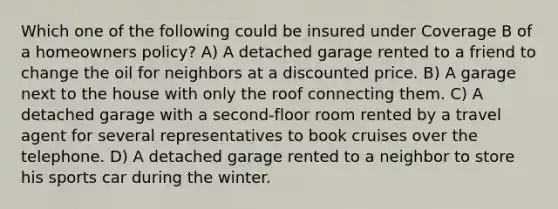 Which one of the following could be insured under Coverage B of a homeowners policy? A) A detached garage rented to a friend to change the oil for neighbors at a discounted price. B) A garage next to the house with only the roof connecting them. C) A detached garage with a second-floor room rented by a travel agent for several representatives to book cruises over the telephone. D) A detached garage rented to a neighbor to store his sports car during the winter.