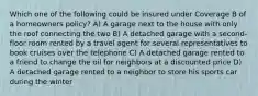 Which one of the following could be insured under Coverage B of a homeowners policy? A) A garage next to the house with only the roof connecting the two B) A detached garage with a second-floor room rented by a travel agent for several representatives to book cruises over the telephone C) A detached garage rented to a friend to change the oil for neighbors at a discounted price D) A detached garage rented to a neighbor to store his sports car during the winter