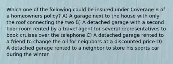 Which one of the following could be insured under Coverage B of a homeowners policy? A) A garage next to the house with only the roof connecting the two B) A detached garage with a second-floor room rented by a travel agent for several representatives to book cruises over the telephone C) A detached garage rented to a friend to change the oil for neighbors at a discounted price D) A detached garage rented to a neighbor to store his sports car during the winter