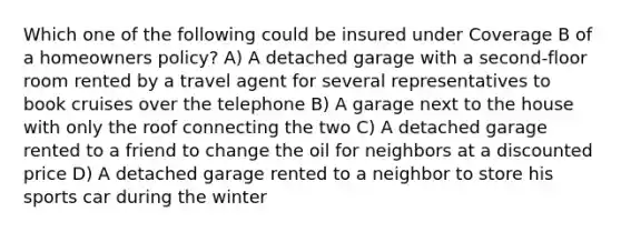 Which one of the following could be insured under Coverage B of a homeowners policy? A) A detached garage with a second-floor room rented by a travel agent for several representatives to book cruises over the telephone B) A garage next to the house with only the roof connecting the two C) A detached garage rented to a friend to change the oil for neighbors at a discounted price D) A detached garage rented to a neighbor to store his sports car during the winter