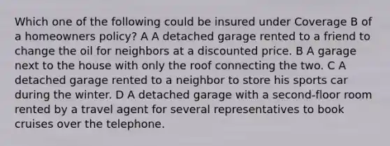 Which one of the following could be insured under Coverage B of a homeowners policy? A A detached garage rented to a friend to change the oil for neighbors at a discounted price. B A garage next to the house with only the roof connecting the two. C A detached garage rented to a neighbor to store his sports car during the winter. D A detached garage with a second-floor room rented by a travel agent for several representatives to book cruises over the telephone.