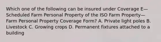 Which one of the following can be insured under Coverage E—Scheduled Farm Personal Property of the ISO Farm Property—Farm Personal Property Coverage Form? A. Private light poles B. Livestock C. Growing crops D. Permanent fixtures attached to a building