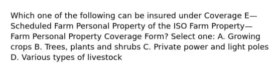 Which one of the following can be insured under Coverage E—Scheduled Farm Personal Property of the ISO Farm Property—Farm Personal Property Coverage Form? Select one: A. Growing crops B. Trees, plants and shrubs C. Private power and light poles D. Various types of livestock